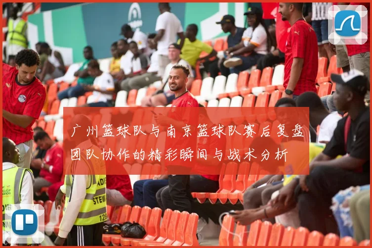 广州篮球队与南京篮球队赛后复盘团队协作的精彩瞬间与战术分析