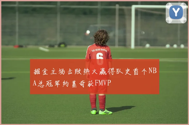 掘金主场击败热火赢得队史首个NBA总冠军约基奇获FMVP